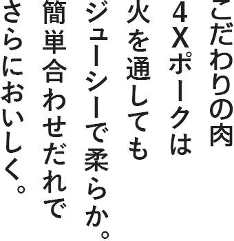 奇跡のブランド豚　4Xポークは火を通してもジューシーで柔らか。簡単合わせだれでさらにおいしく。