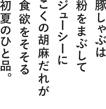 豚しゃぶは粉をまぶしてジューシーに こくの胡麻だれが食欲をそそる初夏のひと品。