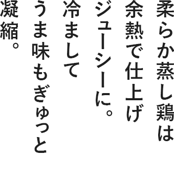 柔らか蒸し鶏は余熱で仕上げジューシーに。冷ましてうま味もぎゅっと凝縮。